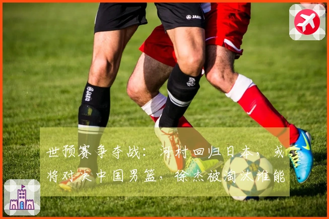 世预赛争夺战：河村回归日本，或将对决中国男篮，徐杰被淘汰谁能制衡他？